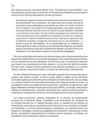 8
libro del gran educador venezolano Ramón Tovar: “El programa lo hace el profesor”. Una
clara ilustración de esta idea nos la brindan las Orientaciones Didácticas que acompañan
los libros de la Colección Bicentenario del área de Historia:
Seesperaelprotagonismodelaseducadorasyloseducadoresenlaelaboración
de la planificación de la enseñanza. Se sugiere que sea el propio docente de
aula quien incluya actividades de aprendizaje que tomen en cuenta la historia
local y regional y sus huellas en el espacio geográfico, para luego avanzar a
la escala nacional, haciendo sentir una historia viva que fortalece la identidad
con el terruño y con el país. De esta manera se persigue una enseñanza que
vincule los lazos que unen el pasado con el presente y lo local con lo nacional,
y que tome en cuenta el contexto sociocomunal y cultural en el que hace vida
la institución educativa y el lugar de procedencia de los y las estudiantes (…)
Desde el punto de vista didáctico, no es recomendable que se planifiquen las
clases siguiendo el orden de los temas y los contenidos del Programa. Es preferible
agrupar varios temas a partir de un problema bien definido y del interés de las y los
estudiantes, en los que puedas cumplir con tus propósitos pedagógicos.
Sin duda, este protagonismo de las y los docentes exige unas condiciones externas, pero
depende principalmente de sus propósitos pedagógicos, de la capacidad para encontrarse
con los intereses de las y los estudiantes, de la forma en que se comprende la disciplina
que enseña, sus vinculaciones con otros saberes y con la vida más allá de la escuela.
Por esta razón, cualquier cambio significativo en las prácticas educativas es un proceso
abierto y pensado, porque toma tiempo y no puede ser determinado unilateralmente.
Por ello, el Estado Docente como rector, orientador y garante de los procesos educativos,
propone este cambio curricular, el cual no puede repetir lo estático de las estructuras
curriculares rígidas que durante años se han arraigado en nuestra educación, sino que obliga
a un proceso dinámico de reciprocidad permanente entre todas las escalas de acción, ya
que desde el maestro y la maestra de aula, los directivos, supervisores y supervisoras, hasta
llegar al Ministerio del Poder Popular para la Educación (MPPE), son Estado. Este proceso
requiere de sistematización y evaluación permanente para mejorar la práctica educativa y
reorientarla en cada paso del camino en función del logro de los fines de la educación.
Con estas convicciones, estamos empeñados en un proceso de transformación
curricular en la Educación Media. Empeñados, pues entendemos los resultados de
la Consulta Nacional por la Calidad Educativa como un mandato de los millones de
venezolanas y venezolanos consultados durante el año 2014 y que coinciden en el desafío
de: Desarrollar un currículo nacional integrado y actualizado, y en especial construir los
programas, estrategias y dinámicas pedagógicas de la educación media general y media
técnica, considerando especialmente la vinculación entre la educación y el trabajo, y la
interrelación entre la educación media y la universitaria.
 