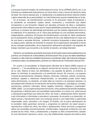 80
y el acceso al primer empleo, de conformidad con la ley. En la LOPNNA (2015), art. 2, se
entiende por adolescente toda persona con doce años o más y menos de dieciocho años
de edad. Así mismo expresa que el adolescente y la adolescente tienen derecho al libre
y pleno desarrollo de su personalidad, sin más limitaciones que las establecidas en la ley.
En el proceso de transformación curricular en la educación media el estudiante y
la estudiante se consideran sujetos claves, muchachos y muchachas que deben
incorporarse a una formación integral con elevados principios de ética y ciudadanía,
pensamiento crítico reflexivo para asumir responsabilidades presentes y futuras, así como
continuar un proceso de aprendizaje permanente que les prepare dignamente tanto en
lo intelectual, en lo espiritual y en lo físico para participar en una sociedad democrática,
independiente y soberana. El proceso de transformación curricular se debe caracterizar
por la participación activa, protagónica y creadora de los y las adolescentes en cada uno
de sus liceos y escuelas técnicas, pudiendo incorporar propuestas e ideas propias de
su etapa juvenil, además de fomentar la creación de la organización estudiantil a través
de los consejos estudiantiles, de la organización bolivariana estudiantil y de brigadas de
trabajo voluntario que encuentra y da sentido al estudio y al trabajo liberador.
Asimismo, es importante acompañar el proceso de formación acerca de la adolescencia y la
juventud, con el estudio de la Sexualidad y de la Educación Vial, ya que, los datos estadísticos
muestran un alto índice de mortalidad de jóvenes en accidentes viales, alto índice de embarazo
a temprana edad y de adolescentes y jóvenes con Infecciones de Transmisión Sexual (ITS)
En cuanto a la sexualidad, la Organización Mundial de la Salud (OMS) expone al
respecto: (…) “la sexualidad es un aspecto central del ser humano, presente a lo largo
de su vida. Abarca al sexo, las identidades y los papeles de género, el erotismo, el
placer, la intimidad, la reproducción y la orientación sexual. Se vivencia y se expresa
a través de pensamientos, fantasías, deseos, creencias, actitudes, valores, conductas,
prácticas, papeles y relaciones interpersonales. La sexualidad puede incluir todas
estas dimensiones, no obstante, no todas ellas se vivencia o se expresan siempre. La
sexualidad está influida por la interacción de factores biológicos, psicológicos, sociales,
económicos, políticos, culturales, éticos, legales, históricos, religiosos y espirituales”
(OMS,2006). LaLeyorgánicadeprotecciónalniño,niñayadolescentetambiénestablece
las garantías y deberes para una sexualidad responsable; en cuanto a la salud sexual
y reproductiva garantiza que todos los niños, las niñas y adolescentes tienen derecho
a ser informados e informadas y educados o educadas, de acuerdo a su desarrollo, en
salud sexual y reproductiva para una conducta sexual y una maternidad y paternidad
responsable, sana, voluntaria y sin riesgos. El Estado, con la activa participación de
la sociedad, debe garantizar servicios y programas de atención de salud sexual y
reproductiva a todos los niños, las niñas y adolescentes. Estos servicios y programas
deben ser accesibles económicamente, confidenciales, resguardar el derecho a la vida
privada de los niños, niñas y adolescentes y respetar su libre consentimiento, basado
en una información oportuna y veraz. Los y las adolescentes mayores de catorce años
 