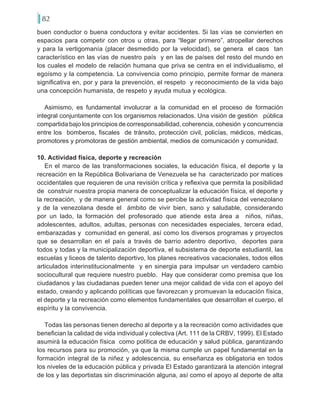 82
buen conductor o buena conductora y evitar accidentes. Si las vías se convierten en
espacios para competir con otros u otras, para “llegar primero”, atropellar derechos
y para la vertigomanía (placer desmedido por la velocidad), se genera el caos tan
característico en las vías de nuestro país y en las de países del resto del mundo en
los cuales el modelo de relación humana que priva se centra en el individualismo, el
egoísmo y la competencia. La convivencia como principio, permite formar de manera
significativa en, por y para la prevención, el respeto y reconocimiento de la vida bajo
una concepción humanista, de respeto y ayuda mutua y ecológica.
Asimismo, es fundamental involucrar a la comunidad en el proceso de formación
integral conjuntamente con los organismos relacionados. Una visión de gestión pública
compartida bajo los principios de corresponsabilidad, coherencia, cohesión y concurrencia
entre los bomberos, fiscales de tránsito, protección civil, policías, médicos, médicas,
promotores y promotoras de gestión ambiental, medios de comunicación y comunidad.
10. Actividad física, deporte y recreación
En el marco de las transformaciones sociales, la educación física, el deporte y la
recreación en la República Bolivariana de Venezuela se ha caracterizado por matices
occidentales que requieren de una revisión crítica y reflexiva que permita la posibilidad
de construir nuestra propia manera de conceptualizar la educación física, el deporte y
la recreación, y de manera general como se percibe la actividad física del venezolano
y de la venezolana desde el ámbito de vivir bien, sano y saludable, considerando
por un lado, la formación del profesorado que atiende esta área a niños, niñas,
adolescentes, adultos, adultas, personas con necesidades especiales, tercera edad,
embarazadas y comunidad en general, así como los diversos programas y proyectos
que se desarrollan en el país a través de barrio adentro deportivo, deportes para
todos y todas y la municipalización deportiva, el subsistema de deporte estudiantil, las
escuelas y liceos de talento deportivo, los planes recreativos vacacionales, todos ellos
articulados interinstitucionalmente y en sinergia para impulsar un verdadero cambio
sociocultural que requiere nuestro pueblo. Hay que considerar como premisa que los
ciudadanos y las ciudadanas pueden tener una mejor calidad de vida con el apoyo del
estado, creando y aplicando políticas que favorezcan y promuevan la educación física,
el deporte y la recreación como elementos fundamentales que desarrollan el cuerpo, el
espíritu y la convivencia.
Todas las personas tienen derecho al deporte y a la recreación como actividades que
benefician la calidad de vida individual y colectiva (Art. 111 de la CRBV, 1999). El Estado
asumirá la educación física como política de educación y salud pública, garantizando
los recursos para su promoción, ya que la misma cumple un papel fundamental en la
formación integral de la niñez y adolescencia, su enseñanza es obligatoria en todos
los niveles de la educación pública y privada El Estado garantizará la atención integral
de los y las deportistas sin discriminación alguna, así como el apoyo al deporte de alta
 