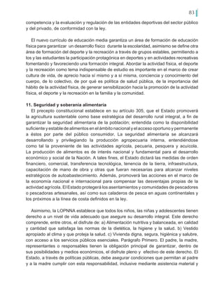 83
competencia y la evaluación y regulación de las entidades deportivas del sector público
y del privado, de conformidad con la ley.
El nuevo currículo de educación media garantiza un área de formación de educación
física para garantizar un desarrollo físico durante la escolaridad, asimismo se define otra
área de formación del deporte y la recreación a través de grupos estables, permitiendo a
los y las estudiantes la participación protagónica en deportes y en actividades recreativas
fomentando y favoreciendo una formación integral. Abordar la actividad física, el deporte
y la recreación como tema indispensable de estudio es importante en el marco de crear
cultura de vida, de aprecio hacia sí mismo y a sí misma, conciencia y conocimiento del
cuerpo, de lo colectivo, de por qué es política de salud pública, de la importancia del
hábito de la actividad física, de generar sensibilización hacia la promoción de la actividad
física, el deporte y la recreación en la familia y la comunidad.
11. Seguridad y soberanía alimentaria
El precepto constitucional establece en su artículo 305, que el Estado promoverá
la agricultura sustentable como base estratégica del desarrollo rural integral, a fin de
garantizar la seguridad alimentaria de la población; entendida como la disponibilidad
suficiente y estable de alimentos en el ámbito nacional y el acceso oportuno y permanente
a éstos por parte del público consumidor. La seguridad alimentaria se alcanzará
desarrollando y privilegiando la producción agropecuaria interna, entendiéndose
como tal la proveniente de las actividades agrícola, pecuaria, pesquera y acuícola.
La producción de alimentos es de interés nacional y fundamental para el desarrollo
económico y social de la Nación. A tales fines, el Estado dictará las medidas de orden
financiero, comercial, transferencia tecnológica, tenencia de la tierra, infraestructura,
capacitación de mano de obra y otras que fueran necesarias para alcanzar niveles
estratégicos de autoabastecimiento. Además, promoverá las acciones en el marco de
la economía nacional e internacional para compensar las desventajas propias de la
actividad agrícola. El Estado protegerá los asentamientos y comunidades de pescadores
o pescadoras artesanales, así como sus caladeros de pesca en aguas continentales y
los próximos a la línea de costa definidos en la ley.
Asimismo, la LOPNNA establece que todos los niños, las niñas y adolescentes tienen
derecho a un nivel de vida adecuado que asegure su desarrollo integral. Este derecho
comprende, entre otros, el disfrute de: a) Alimentación nutritiva y balanceada, en calidad
y cantidad que satisfaga las normas de la dietética, la higiene y la salud. b) Vestido
apropiado al clima y que proteja la salud. c) Vivienda digna, segura, higiénica y salubre,
con acceso a los servicios públicos esenciales. Parágrafo Primero. El padre, la madre,
representantes o responsables tienen la obligación principal de garantizar, dentro de
sus posibilidades y medios económicos, el disfrute pleno y efectivo de este derecho. El
Estado, a través de políticas públicas, debe asegurar condiciones que permitan al padre
y a la madre cumplir con esta responsabilidad, inclusive mediante asistencia material y
 