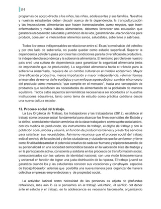 84
programas de apoyo directo a los niños, las niñas, adolescentes y sus familias. Nuestros
y nuestras estudiantes deben discutir acerca de la dependencia, la transculturización
y las imposiciones alimentarias que hacen transnacionales como negocio, que traen
enfermedades y malos hábitos alimentarios, debemos favorecer una educación que
garantice un desarrollo saludable y armónico de la vida, garantizando una conciencia para
producir, consumir e intercambiar alimentos sanos, saludables, soberanos y sabrosos.
Todos los temas indispensables se relacionan entre sí. Es así como hablar del petróleo
y por otro lado de soberanía, no puede quedar como estudio superficial. Superar la
dependencia petrolera pasa por crear las condiciones para la diversificación productiva,
la independencia económica y la soberanía alimentaria. El rentismo petrolero en nuestro
país creó una cultura de dependencia para garantizar la seguridad alimentaria (más
de importación que de producción). La seguridad alimentaria hacia el tránsito para la
soberanía alimentaria, requiere de un cambio cultural en el modelo económico. Mayor
diversificación productiva, menos importación y mayor independencia, retomar formas
artesanales de menor daño ecológico y con enfoque agroecológico, cambiar el concepto
del producto como mercancía “que compite en el mercado”, hacia una concepción de
productos que satisfacen las necesidades de alimentación de la población de manera
equitativa. Todos estos aspectos son temáticas necesarias a ser abordadas en nuestras
instituciones educativas, tanto como tema de estudio como práctica cotidiana desde
una nueva cultura escolar.
12. Proceso social del trabajo.
La Ley Orgánica de Trabajo, los trabajadores y las trabajadoras (2012), establece el
trabajo como proceso social fundamental para alcanzar los fines esenciales del Estado y
la define, como la interrelación armónica de la clase trabajadora como sujeto social activo,
con los medios de producción, los instrumentos de trabajo, el objeto de trabajo y con la
población consumidora y usuaria, en función de producir los bienes y prestar los servicios
para satisfacer sus necesidades. Asimismo reconoce que el proceso social del trabajo
está al servicio de la sociedad y de las ciudadanas y ciudadanos que la conforman y tiene
como finalidad desarrollar el potencial creativo de cada ser humano y el pleno desarrollo de
su personalidad en una sociedad democrática basada en la valoración ética del trabajo y
en la participación activa, consciente y solidaria en los procesos de transformación social,
consustanciados con los valores de identidad nacional, con una visión latinoamericana
y universal en función de lograr una justa distribución de la riqueza. El trabajo juvenil se
garantiza cuando los y las estudiantes conocen sus vocaciones y construyen espacios
de trabajo liberador, además que posibilita una nueva manera para organizar de manera
colectiva empresas emprendedoras y de propiedad social.
La actividad laboral como necesidad de las personas es objeto de profundas
reflexiones, más aún lo es si pensamos en el trabajo voluntario, el sentido del deber
ante el estudio y el trabajo, en la adolescencia es necesario favorecerlo, organizando
 