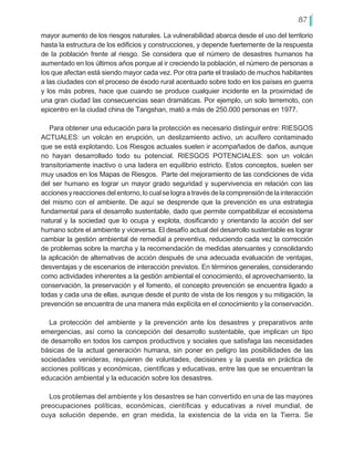 87
mayor aumento de los riesgos naturales. La vulnerabilidad abarca desde el uso del territorio
hasta la estructura de los edificios y construcciones, y depende fuertemente de la respuesta
de la población frente al riesgo. Se considera que el número de desastres humanos ha
aumentado en los últimos años porque al ir creciendo la población, el número de personas a
los que afectan está siendo mayor cada vez. Por otra parte el traslado de muchos habitantes
a las ciudades con el proceso de éxodo rural acentuado sobre todo en los países en guerra
y los más pobres, hace que cuando se produce cualquier incidente en la proximidad de
una gran ciudad las consecuencias sean dramáticas. Por ejemplo, un solo terremoto, con
epicentro en la ciudad china de Tangshan, mató a más de 250.000 personas en 1977.
Para obtener una educación para la protección es necesario distinguir entre: RIESGOS
ACTUALES: un volcán en erupción, un deslizamiento activo, un acuífero contaminado
que se está explotando. Los Riesgos actuales suelen ir acompañados de daños, aunque
no hayan desarrollado todo su potencial. RIESGOS POTENCIALES: son un volcán
transitoriamente inactivo o una ladera en equilibrio estricto. Estos conceptos, suelen ser
muy usados en los Mapas de Riesgos. Parte del mejoramiento de las condiciones de vida
del ser humano es lograr un mayor grado seguridad y supervivencia en relación con las
accionesyreaccionesdelentorno,locualselograatravésdelacomprensióndelainteracción
del mismo con el ambiente. De aquí se desprende que la prevención es una estrategia
fundamental para el desarrollo sustentable, dado que permite compatibilizar el ecosistema
natural y la sociedad que lo ocupa y explota, dosificando y orientando la acción del ser
humano sobre el ambiente y viceversa. El desafío actual del desarrollo sustentable es lograr
cambiar la gestión ambiental de remedial a preventiva, reduciendo cada vez la corrección
de problemas sobre la marcha y la recomendación de medidas atenuantes y consolidando
la aplicación de alternativas de acción después de una adecuada evaluación de ventajas,
desventajas y de escenarios de interacción previstos. En términos generales, considerando
como actividades inherentes a la gestión ambiental el conocimiento, el aprovechamiento, la
conservación, la preservación y el fomento, el concepto prevención se encuentra ligado a
todas y cada una de ellas, aunque desde el punto de vista de los riesgos y su mitigación, la
prevención se encuentra de una manera más explícita en el conocimiento y la conservación.
La protección del ambiente y la prevención ante los desastres y preparativos ante
emergencias, así como la concepción del desarrollo sustentable, que implican un tipo
de desarrollo en todos los campos productivos y sociales que satisfaga las necesidades
básicas de la actual generación humana, sin poner en peligro las posibilidades de las
sociedades venideras, requieren de voluntades, decisiones y la puesta en práctica de
acciones políticas y económicas, científicas y educativas, entre las que se encuentran la
educación ambiental y la educación sobre los desastres.
Los problemas del ambiente y los desastres se han convertido en una de las mayores
preocupaciones políticas, económicas, científicas y educativas a nivel mundial, de
cuya solución depende, en gran medida, la existencia de la vida en la Tierra. Se
 
