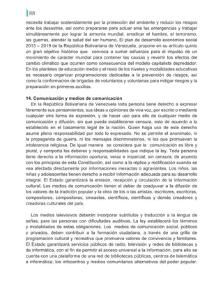 88
necesita trabajar sostenidamente por la protección del ambiente y reducir los riesgos
ante los desastres, así como prepararse para actuar ante las emergencias y trabajar
simultáneamente por lograr la armonía mundial, erradicar el hambre, el terrorismo,
las guerras, atender la salud del ser humano. El plan de desarrollo económico social
2013 – 2019 de la República Bolivariana de Venezuela, propone en su artículo quinto
un gran objetivo histórico que convoca a sumar esfuerzos para el impulso de un
movimiento de carácter mundial para contener las causas y revertir los efectos del
cambio climático que ocurren como consecuencia del modelo capitalista depredador.
En los planteles de educación media y el resto de los niveles y modalidades educativas
es necesario organizar programaciones dedicadas a la prevención de riesgos, así
como la conformación de brigadas de voluntarios y voluntarias para mitigar riesgos y la
preparación en primeros auxilios.
14. Comunicación y medios de comunicación
En la República Bolivariana de Venezuela toda persona tiene derecho a expresar
libremente sus pensamientos, sus ideas u opiniones de viva voz, por escrito o mediante
cualquier otra forma de expresión, y de hacer uso para ello de cualquier medio de
comunicación y difusión, sin que pueda establecerse censura, esto de acuerdo a lo
establecido en el basamento legal de la nación. Quien haga uso de este derecho
asume plena responsabilidad por todo lo expresado. No se permite el anonimato, ni
la propaganda de guerra, ni los mensajes discriminatorios, ni los que promuevan la
intolerancia religiosa. De igual manera se considera que la comunicación es libre y
plural, y comporta los deberes y responsabilidades que indique la ley. Toda persona
tiene derecho a la información oportuna, veraz e imparcial, sin censura, de acuerdo
con los principios de esta Constitución, así como a la réplica y rectificación cuando se
vea afectada directamente por informaciones inexactas o agraviantes. Los niños, las
niñas y adolescentes tienen derecho a recibir información adecuada para su desarrollo
integral. El Estado garantizará la emisión, recepción y circulación de la información
cultural. Los medios de comunicación tienen el deber de coadyuvar a la difusión de
los valores de la tradición popular y la obra de los o las artistas, escritores, escritoras,
compositores, compositoras, cineastas, científicos, científicas y demás creadores y
creadoras culturales del país.
Los medios televisivos deberán incorporar subtítulos y traducción a la lengua de
señas, para las personas con dificultades auditivas. La ley establecerá los términos
y modalidades de estas obligaciones. Los medios de comunicación social, públicos
y privados, deben contribuir a la formación ciudadana, a través de una grilla de
programación cultural y recreativa que promueva valores de convivencia y familiares.
El Estado garantizará servicios públicos de radio, televisión y redes de bibliotecas y
de informática, con el fin de permitir el acceso universal a la información, para ello se
cuenta con una plataforma de una red de bibliotecas públicas, centros de telemática
e informática, los infocentros y medios comunitarios alternativos del poder popular.
 