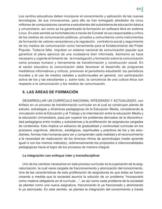 89
Los centros educativos deben incorporar el conocimiento y aplicación de las nuevas
tecnologías, de sus innovaciones, para ello se han entregado alrededor de cinco
millones de computadoras canaima a estudiantes del subsistema de educación básica
y universitario, así como se ha garantizado la formación en software libre en sistema
Linux. En este sentido se ha fortalecido a través de Conatel el uso responsable y crítico
de los medios de comunicación públicos, privados y comunitarios como instrumentos
de formación de valores venezolanos y la regulación, contraloría social y seguimiento
de los medios de comunicación como herramienta para el fortalecimiento del Poder
Popular. Todavía falta impulsar un sistema nacional de comunicación popular que
garantice el pleno ejercicio de una ciudadanía bien informada. Asimismo se hace
necesario y urgente el fomento de la investigación y formación sobre la comunicación
como proceso humano y herramienta de transformación y construcción social. En
el sector educativo la comunicación debe favorecer el desarrollo de programas
mediáticos informativos y críticos, promover el periodismo estudiantil, los periódicos
murales y el uso de medios radiales y audiovisuales en general, con participación
activa de los y las estudiantes y, sobre todo, la conciencia de una cultura ética con
respecto a la comunicación y los medios de comunicación.
6. LAS ÁREAS DE FORMACIÓN
DESARROLLAR UN CURRÍCULO NACIONAL INTEGRADO Y ACTUALIZADO, con
énfasis en un proceso de transformación curricular en el cual se construyen planes de
estudio, estrategias y dinámicas pedagógicas de la Educación Media, considerando la
vinculación entre la Educación y el Trabajo y la interrelación entre la educación Media y
la educación Universitaria, pasa por superar los problemas derivados de la discontinui-
dad pedagógica entre niveles y subsistemas y la proliferación de asignaturas cargadas
de contenidos. Esto implica un esfuerzo de gradualidad y continuidad curricular en los
procesos cognitivos, afectivos, axiológicos, espirituales y prácticos de los y las estu-
diantes, formas más humanas para ver y comprender cada realidad y el reconocimiento
a la necesidad de maduración de los diversos ritmos de aprendizajes (nadie aprende
igual ni con los mismos métodos), redimensionando los propósitos e intencionalidades
pedagógicas hacia el logro de los procesos de manera integral.
La integración con enfoque inter y transdisciplinar
Uno de los cambios necesarios en este proceso curricular es la superación de la asig-
naturización, la cual viene cargada de fraccionamiento y atomización del conocimiento.
Una de las características de esta proliferación de asignaturas es que éstas se fueron
creando a medida que la sociedad asumía la solución de un problema “incorporarlo
como materia obligatoria en el currículo…”, es así como cada problema de la sociedad
se planteó como una nueva asignatura, fraccionando lo ya fraccionado y atomizando
lo ya atomizado. En este sentido, se plantea la integración del conocimiento a través
 