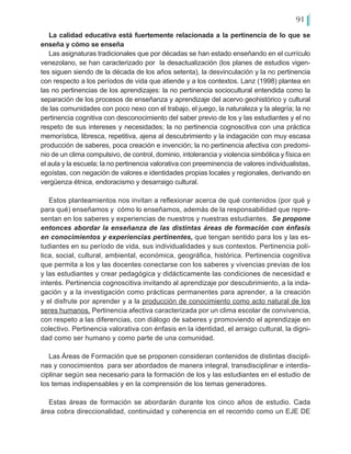 91
La calidad educativa está fuertemente relacionada a la pertinencia de lo que se
enseña y cómo se enseña
Las asignaturas tradicionales que por décadas se han estado enseñando en el currículo
venezolano, se han caracterizado por la desactualización (los planes de estudios vigen-
tes siguen siendo de la década de los años setenta), la desvinculación y la no pertinencia
con respecto a los períodos de vida que atiende y a los contextos. Lanz (1998) plantea en
las no pertinencias de los aprendizajes: la no pertinencia sociocultural entendida como la
separación de los procesos de enseñanza y aprendizaje del acervo geohistórico y cultural
de las comunidades con poco nexo con el trabajo, el juego, la naturaleza y la alegría; la no
pertinencia cognitiva con desconocimiento del saber previo de los y las estudiantes y el no
respeto de sus intereses y necesidades; la no pertinencia cognoscitiva con una práctica
memorística, libresca, repetitiva, ajena al descubrimiento y la indagación con muy escasa
producción de saberes, poca creación e invención; la no pertinencia afectiva con predomi-
nio de un clima compulsivo, de control, dominio, intolerancia y violencia simbólica y física en
el aula y la escuela; la no pertinencia valorativa con preeminencia de valores individualistas,
egoístas, con negación de valores e identidades propias locales y regionales, derivando en
vergüenza étnica, endoracismo y desarraigo cultural.
Estos planteamientos nos invitan a reflexionar acerca de qué contenidos (por qué y
para qué) enseñamos y cómo lo enseñamos, además de la responsabilidad que repre-
sentan en los saberes y experiencias de nuestros y nuestras estudiantes. Se propone
entonces abordar la enseñanza de las distintas áreas de formación con énfasis
en conocimientos y experiencias pertinentes, que tengan sentido para los y las es-
tudiantes en su período de vida, sus individualidades y sus contextos. Pertinencia polí-
tica, social, cultural, ambiental, económica, geográfica, histórica. Pertinencia cognitiva
que permita a los y las docentes conectarse con los saberes y vivencias previas de los
y las estudiantes y crear pedagógica y didácticamente las condiciones de necesidad e
interés. Pertinencia cognoscitiva invitando al aprendizaje por descubrimiento, a la inda-
gación y a la investigación como prácticas permanentes para aprender, a la creación
y el disfrute por aprender y a la producción de conocimiento como acto natural de los
seres humanos. Pertinencia afectiva caracterizada por un clima escolar de convivencia,
con respeto a las diferencias, con diálogo de saberes y promoviendo el aprendizaje en
colectivo. Pertinencia valorativa con énfasis en la identidad, el arraigo cultural, la digni-
dad como ser humano y como parte de una comunidad.
Las Áreas de Formación que se proponen consideran contenidos de distintas discipli-
nas y conocimientos para ser abordados de manera integral, transdisciplinar e interdis-
ciplinar según sea necesario para la formación de los y las estudiantes en el estudio de
los temas indispensables y en la comprensión de los temas generadores.
Estas áreas de formación se abordarán durante los cinco años de estudio. Cada
área cobra direccionalidad, continuidad y coherencia en el recorrido como un EJE DE
 