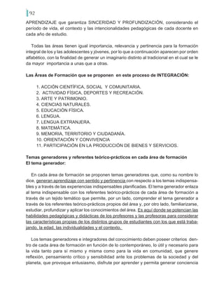 92
APRENDIZAJE que garantiza SINCERIDAD Y PROFUNDIZACIÓN, considerando el
período de vida, el contexto y las intencionalidades pedagógicas de cada docente en
cada año de estudio.
Todas las áreas tienen igual importancia, relevancia y pertinencia para la formación
integral de los y las adolescentes y jóvenes, por lo que a continuación aparecen por orden
alfabético, con la finalidad de generar un imaginario distinto al tradicional en el cual se le
da mayor importancia a unas que a otras.
Las Áreas de Formación que se proponen en este proceso de INTEGRACIÓN:
1. ACCIÓN CIENTÍFICA, SOCIAL Y COMUNITARIA.
2. ACTIVIDAD FÍSICA, DEPORTES Y RECREACIÓN.
3. ARTE Y PATRIMONIO.
4. CIENCIAS NATURALES.
5. EDUCACIÓN FÍSICA.
6. LENGUA.
7. LENGUA EXTRANJERA.
8. MATEMÁTICA.
9. MEMORIA, TERRITORIO Y CIUDADANÍA.
10. ORIENTACIÓN Y CONVIVENCIA
11. PARTICIPACIÓN EN LA PRODUCCIÓN DE BIENES Y SERVICIOS.
Temas generadores y referentes teórico-prácticos en cada área de formación
El tema generador:
En cada área de formación se proponen temas generadores que, como su nombre lo
dice, generan aprendizaje con sentido y pertinencia con respecto a los temas indispensa-
bles y a través de las experiencias indispensables planificadas. El tema generador enlaza
al tema indispensable con los referentes teórico-prácticos de cada área de formación a
través de un tejido temático que permite, por un lado, comprender el tema generador a
través de los referentes teórico-prácticos propios del área y, por otro lado, familiarizarse,
estudiar, profundizar y aplicar los conocimientos del área. Es aquí donde se potencian las
habilidades pedagógicas y didácticas de los profesores y las profesoras para considerar
las características propias de los distintos grupos de estudiantes con los que está traba-
jando, la edad, las individualidades y el contexto.
Los temas generadores e integradores del conocimiento deben poseer criterios den-
tro de cada área de formación en función de lo contemporáneo, lo útil y necesario para
la vida tanto para sí mismo y misma como para la vida en comunidad, que genere
reflexión, pensamiento crítico y sensibilidad ante los problemas de la sociedad y del
planeta, que provoque entusiasmo, disfrute por aprender y permita generar conciencia
 