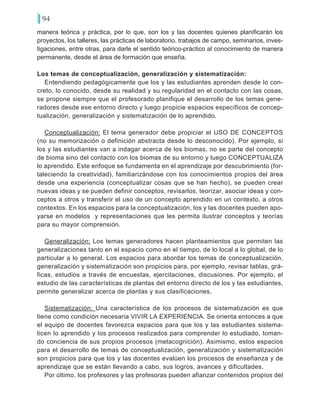 94
manera teórica y práctica, por lo que, son los y las docentes quienes planificarán los
proyectos, los talleres, las prácticas de laboratorio, trabajos de campo, seminarios, inves-
tigaciones, entre otras, para darle el sentido teórico-práctico al conocimiento de manera
permanente, desde el área de formación que enseña.
Los temas de conceptualización, generalización y sistematización:
Entendiendo pedagógicamente que los y las estudiantes aprenden desde lo con-
creto, lo conocido, desde su realidad y su regularidad en el contacto con las cosas,
se propone siempre que el profesorado planifique el desarrollo de los temas gene-
radores desde ese entorno directo y luego propicie espacios específicos de concep-
tualización, generalización y sistematización de lo aprendido.
Conceptualización: El tema generador debe propiciar el USO DE CONCEPTOS
(no su memorización o definición abstracta desde lo desconocido). Por ejemplo, si
los y las estudiantes van a indagar acerca de los biomas, no se parte del concepto
de bioma sino del contacto con los biomas de su entorno y luego CONCEPTUALIZA
lo aprendido. Este enfoque se fundamenta en el aprendizaje por descubrimiento (for-
taleciendo la creatividad), familiarizándose con los conocimientos propios del área
desde una experiencia (conceptualizar cosas que se han hecho), se pueden crear
nuevas ideas y se pueden definir conceptos, revisarlos, teorizar, asociar ideas y con-
ceptos a otros y transferir el uso de un concepto aprendido en un contexto, a otros
contextos. En los espacios para la conceptualización, los y las docentes pueden apo-
yarse en modelos y representaciones que les permita ilustrar conceptos y teorías
para su mayor comprensión.
Generalización: Los temas generadores hacen planteamientos que permiten las
generalizaciones tanto en el espacio como en el tiempo, de lo local a lo global, de lo
particular a lo general. Los espacios para abordar los temas de conceptualización,
generalización y sistematización son propicios para, por ejemplo, revisar tablas, grá-
ficas, estudios a través de encuestas, ejercitaciones, discusiones. Por ejemplo, el
estudio de las características de plantas del entorno directo de los y las estudiantes,
permite generalizar acerca de plantas y sus clasificaciones.
Sistematización: Una característica de los procesos de sistematización es que
tiene como condición necesaria VIVIR LA EXPERIENCIA. Se orienta entonces a que
el equipo de docentes favorezca espacios para que los y las estudiantes sistema-
ticen lo aprendido y los procesos realizados para comprender lo estudiado, toman-
do conciencia de sus propios procesos (metacognición). Asimismo, estos espacios
para el desarrollo de temas de conceptualización, generalización y sistematización
son propicios para que los y las docentes evalúen los procesos de enseñanza y de
aprendizaje que se están llevando a cabo, sus logros, avances y dificultades.
Por último, los profesores y las profesoras pueden afianzar contenidos propios del
 