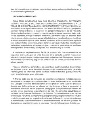 95
área de formación que consideren importantes y que no se han podido abordar en el
estudio del tema generador.
UNIDAD DE APRENDIZAJE:
CADA TEMA GENERADOR CON SUS TEJIDOS TEMÁTICOS, REFERENTES
TEÓRICO PRÁCTICOS DEL ÁREA DE FORMACIÓN CORRESPONDIENTE Y LOS
TEMAS DE CONCEPTUALIZACIÓN, GENERALIZACIÓN Y SISTEMATIZACIÓN, en
su conjunto se ha organizado como una UNIDAD DE APRENDIZAJE (UA) que permita
un mejor manejo didáctico, el estudio de los conocimientos previos de los y las estu-
diantes, la planificación por proyecto u otra estrategia pertinente (seminario, taller, prác-
tica de laboratorio, trabajo de campo, entre otras); así mismo, los y las docentes de un
mismo año de estudio, pueden organizar el trabajo inter y transdisciplinar en función de
la unidad de aprendizaje que van a trabajar. Por último, Cada docente puede organizar
para cada unidad de aprendizaje, el plan de tareas para sus estudiantes, hacerle acom-
pañamiento y seguimiento a los aprendizajes y propiciar la sistematización y reflexión
de lo aprendido en la unidad y su impacto, más allá del aula y la escuela.
A continuación se presenta cada ÁREA DE FORMACIÓN con una síntesis de los
propósitos expresados por los y las docentes en la consulta nacional realizada en
educación media (cruzado con los presentados en la Colección Bicentenario y aportes
de docentes especialistas), seguido de cada uno de los temas generadores de cada
año de estudio.
Posterior a los temas generadores se presenta un cuadro ilustrativo de cómo los y
las docentes pueden armar la unidad de aprendizaje tomando cada tema generador
y construyendo los referentes teorico prácticos y el tejido temático que le permita “ir y
venir” entre la temática y sus referentes.
Al final de cada área de formación, se presentan orientaciones metodológicas que
permitan servir de apoyo para que los equipos docentes puedan realizar sus planificacio-
nes. La lógica secuencial de los referentes teórico prácticos varía según los propósitos
de cada área de formación, es por ello que los y las docentes le darán la secuencia y la
importancia en función de sus propósitos pedagógicos y los procesos que desean de-
sarrollar en sus estudiantes según el período de vida y los contextos, apoyándose con
los textos de la Colección Bicentenario y la Canaima Educativa como recursos para los
aprendizajes. Por último, es importante que los profesores y las profesoras lean, estudien
y reflexionen acerca de los propósitos de cada área de formación ya que éstos plantean
la problemática y cuestionamientos en la enseñanza del área, los desafíos y énfasis pe-
dagógicos que se proponen según la naturaleza y características propias de cada una.
 