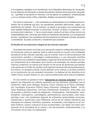 97
y el ciudadano señalada en la Constitución de la República Bolivariana de Venezuela,
la Ley Orgánica de Educación y demás documentos rectores de la educación venezola-
na... apuntalar la educación en ciencias, a fin de ejercer la ciudadanía, contextualizada
y con un enfoque social, crítico y liberador; dirigido a la educación integral...”
Por tanto en esta área “(...) los contenidos se contextualizan en la realidad socio-am-
biental. No se pretende que las y los estudiantes aprendan definiciones, reglas, pro-
cedimientos sin sentido. Por el contrario, se aspira a que logren una comprensión de
esta realidad mediante el pensar, el comunicar, el hacer, el sentir y el participar..” , en
la construcción colectiva (...) “de un mundo mejor, donde el vivir bien, el bien común y la
sustentabilidad sean comunes para todos los habitantes del planeta, con la esperanza
que las ciudadanas y los ciudadanos de hoy tengamos la suficiente voluntad, sensatez
y sensibilidad de poder construirlo y mantenerlo para siempre.”
El desafío de una educación integral de las ciencias naturales
El proceso de cambio curricular en la educación media en la República Bolivariana
de Venezuela, pasa por repensar toda la cultura escolar en cuanto a las finalidades
educativas de las ciencias naturales, que se orienten más a la democratización del
conocimiento científico y tecnológico contemporáneo y a una educación científica
que permita una ciudadanía responsable y capaz de tomar decisiones desde una ma-
yor comprensión de la naturaleza, de la ciencia y la tecnología, los asuntos sociales
internos y externos a la ciencia que influyen en las tomas de decisiones que afectan
a las personas en todas las escalas local-regional-nacional-internacional-planetaria.
Así mismo, es necesario prestar mucha atención a los valores y a la ética científica
en la construcción de una sociedad humanista y la defensa de los derechos de la
madre Tierra, es decir Educar en, por y para la preservación de la vida en el planeta.
En ese sentido se plantea el área “educación en ciencias naturales” como un
espacio de integración de saberes aportados por las diferentes disciplinas que la
conforman, tales como: Biología, Química, Física, Ciencias de la Tierra, Antropolo-
gía, Tecnología, Economía, Política, Salud, Educación, Pedagogía, Didácti	 ca Ge-
neral, Didácticas Específicas, Currículo, Planificación, Evaluación, entre otras, que
de acuerdo a distintos niveles de integración: intradisciplinar, interdisciplinar, trans-
disciplinar, cosmogónico, cosmológicos, pachamámicos, pluriversales, entre otros,
permitan a las y los estudiantes disponer de suficientes oportunidades (vivencias,
experiencias y querencias), para reflexionar acerca de los valores educativos que
impregnan los saberes científicos, populares, ancestrales y tecnológicos en el con-
texto histórico, social y cultural en el que se desarrollan y así lograr una mejor com-
prensión de la naturaleza de la ciencia y las tecnociencias contemporáneas y su
vinculación con la vida y la cotidianidad.
 