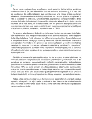 98
Es así como, cada profesor y profesora, en el recorrido de los tejidos temáticos,
va familiarizando a los y las estudiantes con las temáticas abordadas y, a la vez, crea
las condiciones de problematización que permita desde una mirada crítica cuestionar,
reflexionar y hacer conciencia de la importancia de las ciencias y las tecnologías en la
vida, la sociedad y el ambiente. En este sentido, se presentan temas generadores direc-
tamente derivados de los temas indispensables integrados a la aplicación de las ciencias
naturales en la vida diaria, en la cotidianidad y en los procesos socioproductivos que
necesitamos potenciar para estar en sintonía con nuestros derechos irrenunciables de
independencia, libertad, soberanía, establecidos en la CRBV.
De acuerdo a lo planteado de los libros de la serie de ciencias naturales de la Colec-
ción Bicentenario, esta integración educativa de las ciencias naturales, en los espacios
de la vida ciudadana, “está orientada por el humanismo científico, desarrollado desde
la perspectiva de una pedagogía -crítica y liberadora”, que se concreta en una didácti-
ca integradora “centrada en los procesos de conceptualización y construcción teórica,
investigación, creación, innovación, reflexión sociocrítica y participación comunitaria”.
Todos estos procesos se plantean como sugerencias metodológicas para la construc-
ción colectiva del tejido temático, de los temas generadores y sus respectivos referentes
teórico- prácticos.
También se requiere la participación activa de las actoras y actores principales del
hecho educativo en los procesos de observación, planificación y evaluación para el de-
sarrollo de los temas de conceptualización, reflexión, generalización y sistematización
que articularían los temas generadores ente sí, para estructurar las distintas Unidades de
Aprendizaje (UA), así como también en estos procesos de observación, planificación y
evaluación pueden considerarse en el desarrollo de experiencias indispensables signifi-
cativas en la vida de las y los estudiantes y que le permitan la integración de las Unidades
de Aprendizaje (UA), en torno a los referentes éticos, procesos y temas indispensables.
Todos estos planteamientos tienen la intención de desarrollar el potencial creativo,
reparador e integrador del tejido social, que desde el área de educación en ciencias natu-
rales, debemos construir entre todas y todos, como elemento estructural del proceso de
transformación curricular.
 