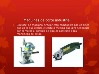 🞇 Circular: La maquina circular esta compuesta por un disco
que es el que realiza el corte a medida que gira accionado
por el motor el sentido de giro es contrario a las
manecillas del reloj.
Maquinas de corte industrial.
 