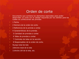 Orden de corte
🞇 Documento que contiene los elementos esenciales para poder
desarrollar un corte con la calidad requerida por los clientes para los
cuales se confeccionan las prendas
🞇 1 Fecha.
🞇 2 Número de la orden de corte.
🞇 3 Referencia de la prenda a cortar.
🞇 4 Características de la prenda.
🞇 5 Cantidad de prendas a cortar.
🞇 6 Tallas de prendas a cortar.
🞇 7 Controles de telas en la sección.
🞇 8 Responsables de la orden de corte.
🞇 9Largo total de tela
🞇 10Ancho total de la tela
🞇 11Ancho útil de la tela, etc.
 