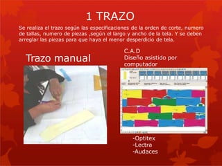 Trazo manual
C.A.D
Diseño asistido por
computador
-Optitex
-Lectra
-Audaces
1 TRAZO
Se realiza el trazo según las especificaciones de la orden de corte, numero
de tallas, numero de piezas ,según el largo y ancho de la tela. Y se deben
arreglar las piezas para que haya el menor desperdicio de tela.
 