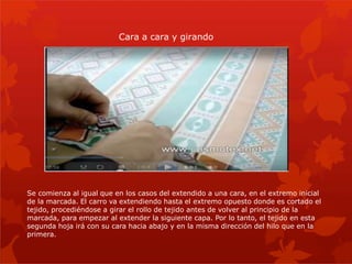 Se comienza al igual que en los casos del extendido a una cara, en el extremo inicial
de la marcada. El carro va extendiendo hasta el extremo opuesto donde es cortado el
tejido, procediéndose a girar el rollo de tejido antes de volver al principio de la
marcada, para empezar al extender la siguiente capa. Por lo tanto, el tejido en esta
segunda hoja irá con su cara hacia abajo y en la misma dirección del hilo que en la
primera.
Cara a cara y girando
 