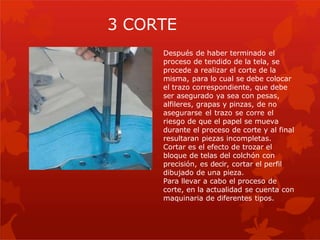 Después de haber terminado el
proceso de tendido de la tela, se
procede a realizar el corte de la
misma, para lo cual se debe colocar
el trazo correspondiente, que debe
ser asegurado ya sea con pesas,
alfileres, grapas y pinzas, de no
asegurarse el trazo se corre el
riesgo de que el papel se mueva
durante el proceso de corte y al final
resultaran piezas incompletas.
Cortar es el efecto de trozar el
bloque de telas del colchón con
precisión, es decir, cortar el perfil
dibujado de una pieza.
Para llevar a cabo el proceso de
corte, en la actualidad se cuenta con
maquinaria de diferentes tipos.
3 CORTE
 