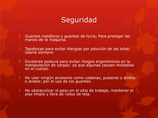 Seguridad
🞇 Guantes metálicos y guantes de lycra; Para proteger las
manos de la maquina.
🞇 Tapabocas para evitar Alergias por polución de las telas:
Usarla siempre.
🞇 Excelente postura para evitar riesgos ergonómicos en la
manipulación de cargas: ya que algunas causan molestias
en el cuerpo.
🞇 No usar ningún accesorio como cadenas, pulseras o anillos
o aretes: por el uso de los guantes.
🞇 No obstaculizar el paso en el sitio de trabajo, mantener el
piso limpio y libre de rollos de tela.
 