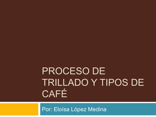 PROCESO DE
TRILLADO Y TIPOS DE
CAFÉ
Por: Eloísa López Medina
 