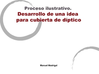 Proceso ilustrativo.
Desarrollo de una idea
para cubierta de díptico




         Manuel Madrigal
 