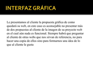 Le presentamos al cliente la propuesta gráfica de como
quedará su web, en este caso es aconsejable no presentar más
de dos propuestas al cliente de la imagen de su proyecto web
en el cual aún nada es funcional. Siempre habrá que preguntar
al cliente de otras webs que nos sirvan de referencia, no para
hacer una copia de ellos sino para formarnos una idea de lo
que al cliente le gusta
 