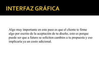 Algo muy importante en este paso es que el cliente te firme
algo por escrito de la aceptación de tu diseño, esto es porque
puede ser que a futuro se soliciten cambios a tu propuesta y eso
implicaría ya un costo adicional.
 