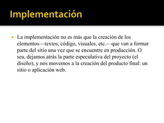    La implementación no es más que la creación de los
    elementos—textos, código, visuales, etc.—que van a formar
    parte del sitio una vez que se encuentre en producción. O
    sea, dejamos atrás la parte especulativa del proyecto (el
    diseño), y nos movemos a la creación del producto final: un
    sitio o aplicación web.
 