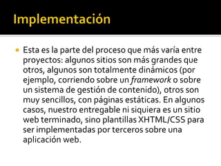    Esta es la parte del proceso que más varía entre
    proyectos: algunos sitios son más grandes que
    otros, algunos son totalmente dinámicos (por
    ejemplo, corriendo sobre un framework o sobre
    un sistema de gestión de contenido), otros son
    muy sencillos, con páginas estáticas. En algunos
    casos, nuestro entregable ni siquiera es un sitio
    web terminado, sino plantillas XHTML/CSS para
    ser implementadas por terceros sobre una
    aplicación web.
 