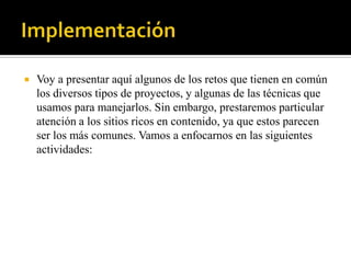    Voy a presentar aquí algunos de los retos que tienen en común
    los diversos tipos de proyectos, y algunas de las técnicas que
    usamos para manejarlos. Sin embargo, prestaremos particular
    atención a los sitios ricos en contenido, ya que estos parecen
    ser los más comunes. Vamos a enfocarnos en las siguientes
    actividades:
 