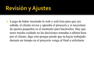    Luego de haber insertado la web y está lista para que sea
    subida, el cliente revisa y aprueba el proyecto y si necesitara
    de ajustes pequeños es el momento para hacérselos. Hay que
    tener mucho cuidado en las decisiones tomadas a ultima hora
    por el cliente, digo esto porque puede que tu hayas trabajado
    durante un tiempo en el proyecto venga al final a solicitarte
 