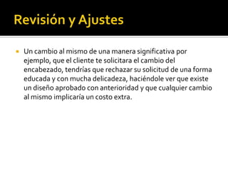    Un cambio al mismo de una manera significativa por
    ejemplo, que el cliente te solicitara el cambio del
    encabezado, tendrías que rechazar su solicitud de una forma
    educada y con mucha delicadeza, haciéndole ver que existe
    un diseño aprobado con anterioridad y que cualquier cambio
    al mismo implicaría un costo extra.
 