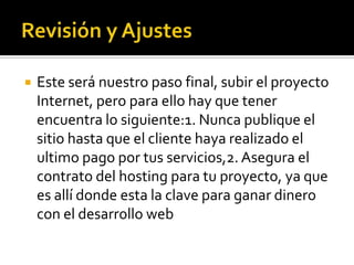    Este será nuestro paso final, subir el proyecto
    Internet, pero para ello hay que tener
    encuentra lo siguiente:1. Nunca publique el
    sitio hasta que el cliente haya realizado el
    ultimo pago por tus servicios,2. Asegura el
    contrato del hosting para tu proyecto, ya que
    es allí donde esta la clave para ganar dinero
    con el desarrollo web
 