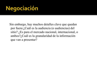 Sin embargo, hay muchos detalles clave que quedan
 por fuera:¿Cuál es la audiencia (o audiencias) del
 sitio? ¿Es para el mercado nacional, internacional, o
 ambos?¿Cuál es la granularidad de la información
 que van a presentar?
 
