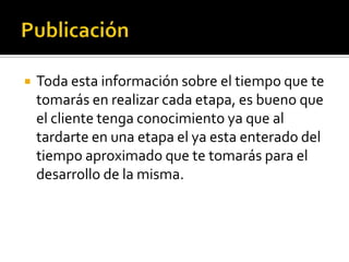    Toda esta información sobre el tiempo que te
    tomarás en realizar cada etapa, es bueno que
    el cliente tenga conocimiento ya que al
    tardarte en una etapa el ya esta enterado del
    tiempo aproximado que te tomarás para el
    desarrollo de la misma.
 