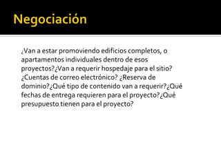 ¿Van a estar promoviendo edificios completos, o
apartamentos individuales dentro de esos
proyectos?¿Van a requerir hospedaje para el sitio?
¿Cuentas de correo electrónico? ¿Reserva de
dominio?¿Qué tipo de contenido van a requerir?¿Qué
fechas de entrega requieren para el proyecto?¿Qué
presupuesto tienen para el proyecto?
 