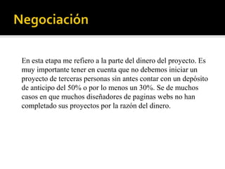 En esta etapa me refiero a la parte del dinero del proyecto. Es
muy importante tener en cuenta que no debemos iniciar un
proyecto de terceras personas sin antes contar con un depósito
de anticipo del 50% o por lo menos un 30%. Se de muchos
casos en que muchos diseñadores de paginas webs no han
completado sus proyectos por la razón del dinero.
 