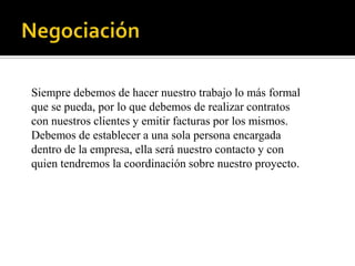 Siempre debemos de hacer nuestro trabajo lo más formal
que se pueda, por lo que debemos de realizar contratos
con nuestros clientes y emitir facturas por los mismos.
Debemos de establecer a una sola persona encargada
dentro de la empresa, ella será nuestro contacto y con
quien tendremos la coordinación sobre nuestro proyecto.
 