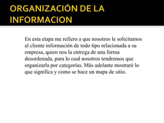 En esta etapa me refiero a que nosotros le solicitamos
al cliente información de todo tipo relacionada a su
empresa, quien nos la entrega de una forma
desordenada, para lo cual nosotros tendremos que
organizarla por categorías. Más adelante mostraré lo
que significa y como se hace un mapa de sitio.
 