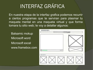 INTERFAZ GRÁFICA
En nuestra etapa de la interfaz grafica podemos recurrir
a ciertos programas que te serviran para plasmar tu
maqueta mental en una maqueta virtual y que forma
tomara tu sitio web; te voy a detallar algunos:

 Balsamic mokup
 Microsoft word
 Microsoft excel
 www.framebox.com
 