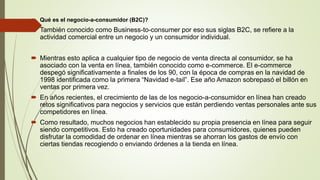  Qué es el negocio-a-consumidor (B2C)?
 También conocido como Business-to-consumer por eso sus siglas B2C, se refiere a la
actividad comercial entre un negocio y un consumidor individual.
 Mientras esto aplica a cualquier tipo de negocio de venta directa al consumidor, se ha
asociado con la venta en línea, también conocido como e-commerce. El e-commerce
despegó significativamente a finales de los 90, con la época de compras en la navidad de
1998 identificada como la primera “Navidad e-tail”. Ese año Amazon sobrepasó el billón en
ventas por primera vez.
 En años recientes, el crecimiento de las de los negocio-a-consumidor en línea han creado
retos significativos para negocios y servicios que están perdiendo ventas personales ante sus
competidores en línea.
 Como resultado, muchos negocios han establecido su propia presencia en línea para seguir
siendo competitivos. Esto ha creado oportunidades para consumidores, quienes pueden
disfrutar la comodidad de ordenar en línea mientras se ahorran los gastos de envío con
ciertas tiendas recogiendo o enviando órdenes a la tienda en línea.
 