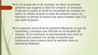 Un rol puede ser el de iniciador, es decir, la primera
persona que sugiere la idea de comprar un producto.
Pude ser tu padre al sentir la necesidad de comprar un
auto o tu madre al tener la idea de comprar ropa o tu
hermano al pensar lo bueno que sería comprar ese C.D.
que tanto le gusta.
Un segundo rol es el de la persona influyente, la que da
opiniones y consejos que influirán en la decisión de
compra. Es tu hermana al recomendarte otro color al
probarte una camisa o tu amigo al decirte que
comprando esos nuevos tenis te sentirás como si
estuvieras flotando.
 