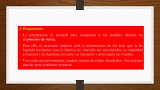 3. Preparación
• La preparación es esencial para conquistar a tus posibles clientes en
el proceso de venta.
• Para ello, es necesario analizar toda la información de los leads que se ha
logrado recolectar, con el objetivo de entender sus necesidades, su capacidad
comercial y de decisión, así como su intención y motivación de compra.
• Con toda esta información, tendrás certeza de cómo abordarlos y los mejores
canales para establecer contacto.
 