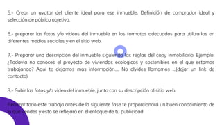 5.- Crear un avatar del cliente ideal para ese inmueble. Definición de comprador ideal y
selección de público objetivo.
6.- preparar las fotos y/o vídeos del inmueble en los formatos adecuados para utilizarlos en
diferentes medios sociales y en el sitio web.
7.- Preparar una descripción del inmueble siguiendo las reglas del copy inmobiliario. Ejemplo:
¿Todavia no conoces el proyecto de viviendas ecologicas y sostenibles en el que estamos
trabajando? Aqui te dejamos mas informaciòn.... No olvides llamarnos ...(dejar un link de
contacto)
8.- Subir las fotos y/o video del inmueble, junto con su descripción al sitio web.
Realizar todo este trabajo antes de la siguiente fase te proporcionará un buen conocimiento de
lo que vendes y esto se reflejará en el enfoque de tu publicidad.
 