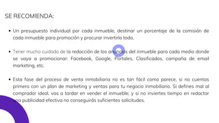 Un presupuesto individual por cada inmueble, destinar un porcentaje de la comisión de
cada inmueble para promoción y procurar invertirlo todo.
Tener mucho cuidado de la redacción de los anuncios del inmueble para cada medio donde
se vaya a promocionar: Facebook, Google, Portales, Clasificados, campaña de email
marketing, etc.
Esta fase del proceso de venta inmobiliaria no es tan fácil como parece, si no cuentas
primero con un plan de marketing y ventas para tu negocio inmobiliario. Si defines mal al
comprador ideal, vas a tardar en vender el inmueble; y si no inviertes tiempo en redactar
una publicidad efectiva no conseguirás suficientes solicitudes.
SE RECOMIENDA:
 
