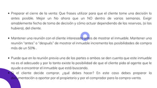Preparar el cierre de la venta: Que frases utilizar para que el cliente tome una decisión lo
antes posible. Mejor un No ahora que un NO dentro de varias semanas. Exigir
amablemente fecha de toma de decisión y cómo actuar dependiendo de las reservas, (si las
hubiera), del cliente.
Mantener una reunión con el cliente interesado antes de mostrar el inmueble. Mantener una
reunión “antes” o “después” de mostrar el inmueble incrementa las posibilidades de compra
más de un 50% .
Puede que en la reunión previa una de las partes o ambas se den cuenta que este inmueble
no es el adecuado y por lo tanto existe la posibilidad de que el cliente pida al agente que le
ayude a encontrar el inmueble que está buscando.
Si el cliente decide comprar, ¿qué debes hacer? En este caso debes preparar la
documentación a aportar por el propietario y por el comprador para la compra-venta.
 