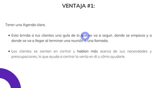 VENTAJA #1:
Esto brinda a tus clientes una guía de lo que se va a seguir, donde se empieza y a
donde se va a llegar al terminar una reunión o una llamada.
Los clientes se sienten en control y hablan más acerca de sus necesidades y
preocupaciones, lo que ayuda a centrar la venta en él y cómo ayudarle.
Tener una Agenda clara.
 