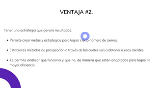 VENTAJA #2.
Permite crear metas y estrategias para lograr cierto número de cierres.
Estableces métodos de prospección a través de los cuales vas a obtener a esos clientes.
Te permite analizar qué funciona y que no, de manera que estén adaptados para lograr la
mayor eficiencia.
Tener una estrategia que genera resultados.
 