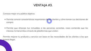Permite conocer características importantes de tus clientes y cómo toman sus decisiones de
compra.
Permite que ofrezcas tus inmuebles a las personas correctas, crees contenido que les
interese, lo transmitas a través de plataformas que visiten.
Conoces mejor a tu público objetivo.
Permite mejorar tu producto y servicio con base en las necesidades de los clientes a los que
quieres llegar.
VENTAJA #3.
 