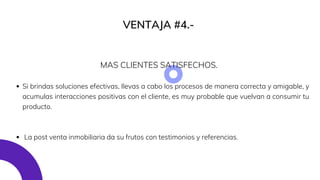 VENTAJA #4.-
Si brindas soluciones efectivas, llevas a cabo los procesos de manera correcta y amigable, y
acumulas interacciones positivas con el cliente, es muy probable que vuelvan a consumir tu
producto.
La post venta inmobiliaria da su frutos con testimonios y referencias.
MAS CLIENTES SATISFECHOS.
 