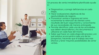 Diagnosticar y corregir deficiencias en cada
etapa,
Hacer evaluaciones objetivas de las
oportunidades de negocio.
Pronosticar ventas e ingresos así como
incrementar la retención de clientes como
resultado del buen seguimiento y conocimiento
de sus necesidades de manera anticipada.
Permite identificar cada una de las actividades
que deben desarrollarse y los documentos a
utilizarse en cada fase del mismo.
Saber qué hacer en cada etapa del proceso y en
qué estatus se encuentra cada uno de los
prospectos, haciendo que el trabajo sea mas
efectivo y tener mayores posibilidades de cerrar
ventas.
Un proceso de venta inmobiliaria planificado ayuda
a :
 