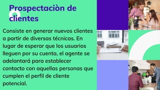 Prospectaciòn de
clientes
Consiste en generar nuevos clientes
a partir de diversas técnicas. En
lugar de esperar que los usuarios
lleguen por su cuenta, el agente se
adelantará para establecer
contacto con aquellas personas que
cumplen el perfil de cliente
potencial.
 