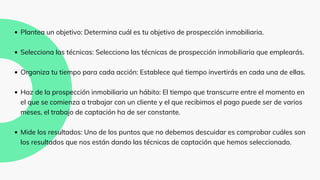 Plantea un objetivo: Determina cuál es tu objetivo de prospección inmobiliaria.
Selecciona las técnicas: Selecciona las técnicas de prospección inmobiliaria que emplearás.
Organiza tu tiempo para cada acción: Establece qué tiempo invertirás en cada una de ellas.
Haz de la prospección inmobiliaria un hábito: El tiempo que transcurre entre el momento en
el que se comienza a trabajar con un cliente y el que recibimos el pago puede ser de varios
meses, el trabajo de captación ha de ser constante.
Mide los resultados: Uno de los puntos que no debemos descuidar es comprobar cuáles son
los resultados que nos están dando las técnicas de captación que hemos seleccionado.
 